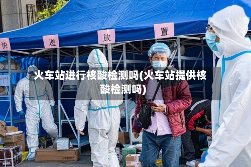 火车站进行核酸检测吗(火车站提供核酸检测吗)-第2张图片