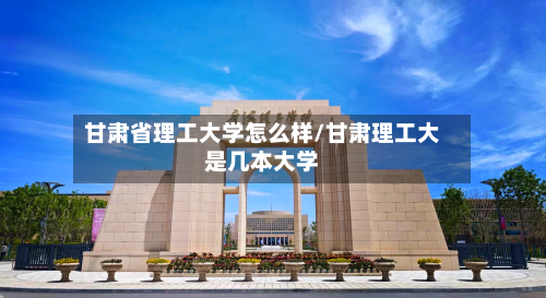 甘肃省理工大学怎么样/甘肃理工大是几本大学