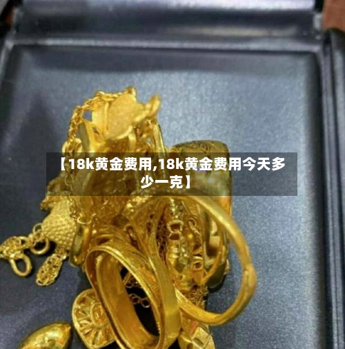 【18k黄金费用,18k黄金费用今天多少一克】-第2张图片
