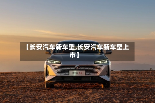 【长安汽车新车型,长安汽车新车型上市】