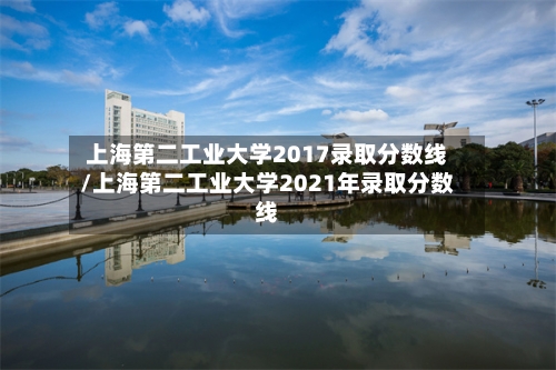 上海第二工业大学2017录取分数线/上海第二工业大学2021年录取分数线