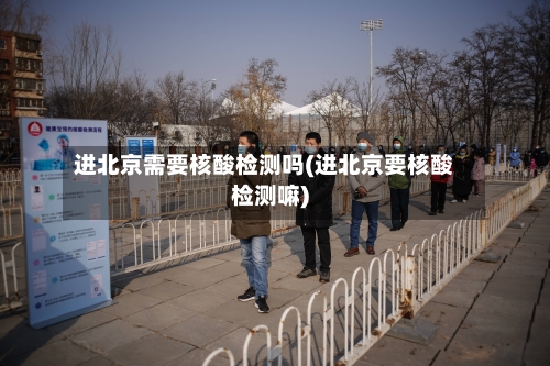 进北京需要核酸检测吗(进北京要核酸检测嘛)