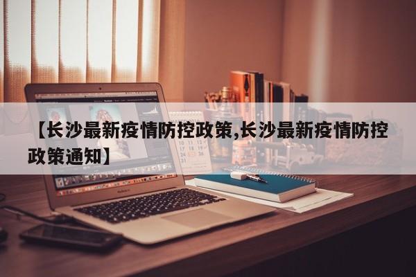 【长沙最新疫情防控政策,长沙最新疫情防控政策通知】