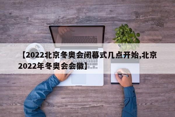 【2022北京冬奥会闭幕式几点开始,北京2022年冬奥会会徽】
