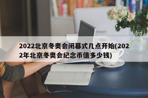 2022北京冬奥会闭幕式几点开始(2022年北京冬奥会纪念币值多少钱)