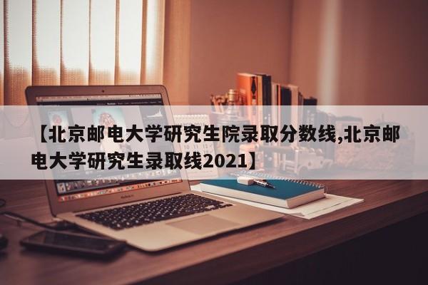 【北京邮电大学研究生院录取分数线,北京邮电大学研究生录取线2021】
