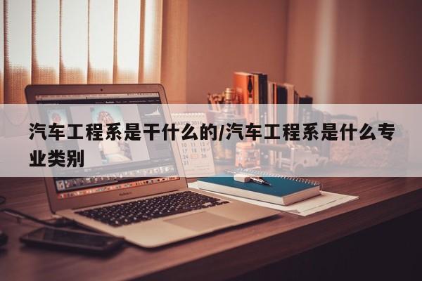 汽车工程系是干什么的/汽车工程系是什么专业类别
