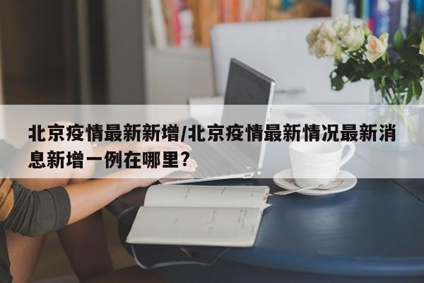 北京疫情最新新增/北京疫情最新情况最新消息新增一例在哪里?