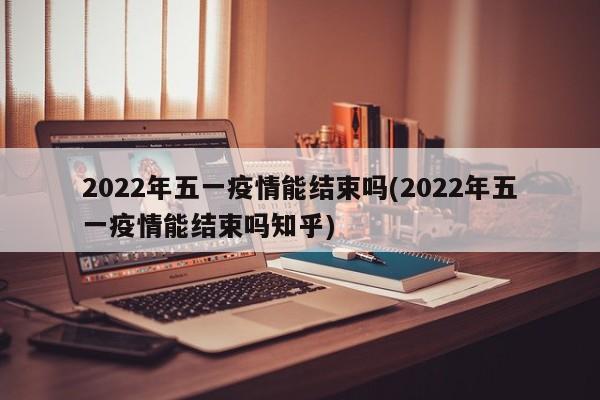 2022年五一疫情能结束吗(2022年五一疫情能结束吗知乎)