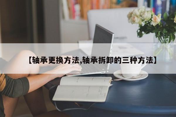【轴承更换方法,轴承拆卸的三种方法】