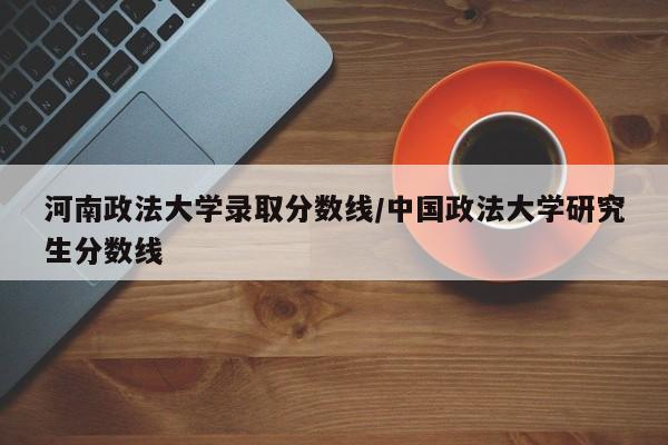 河南政法大学录取分数线/中国政法大学研究生分数线