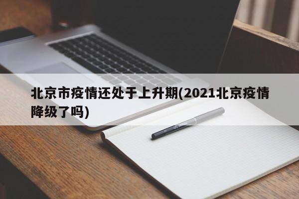 北京市疫情还处于上升期(2021北京疫情降级了吗)