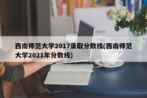 西南师范大学2017录取分数线(西南师范大学2021年分数线)