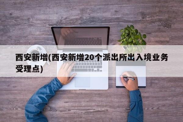 西安新增(西安新增20个派出所出入境业务受理点)