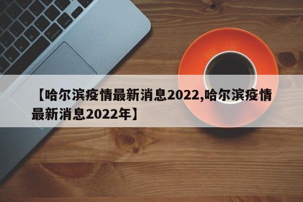 【哈尔滨疫情最新消息2022,哈尔滨疫情最新消息2022年】