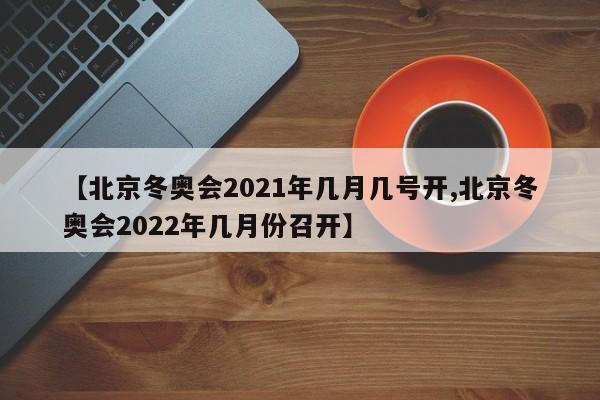 【北京冬奥会2021年几月几号开,北京冬奥会2022年几月份召开】
