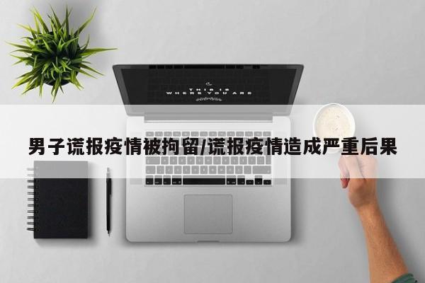 男子谎报疫情被拘留/谎报疫情造成严重后果